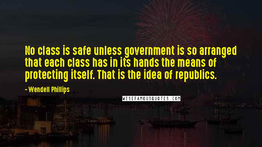 Wendell Phillips Quotes: No class is safe unless government is so arranged that each class has in its hands the means of protecting itself. That is the idea of republics.