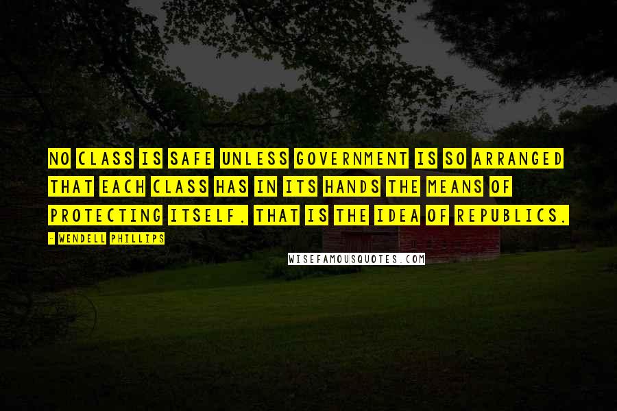 Wendell Phillips Quotes: No class is safe unless government is so arranged that each class has in its hands the means of protecting itself. That is the idea of republics.