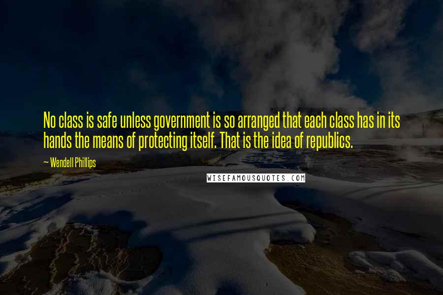 Wendell Phillips Quotes: No class is safe unless government is so arranged that each class has in its hands the means of protecting itself. That is the idea of republics.