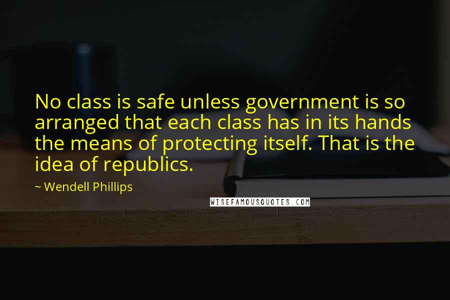 Wendell Phillips Quotes: No class is safe unless government is so arranged that each class has in its hands the means of protecting itself. That is the idea of republics.