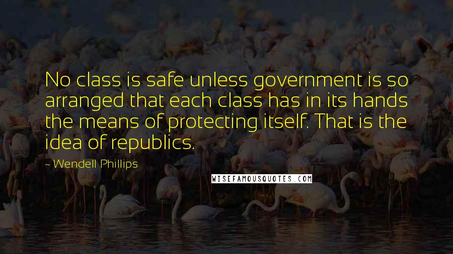 Wendell Phillips Quotes: No class is safe unless government is so arranged that each class has in its hands the means of protecting itself. That is the idea of republics.