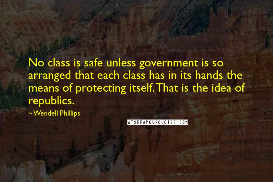 Wendell Phillips Quotes: No class is safe unless government is so arranged that each class has in its hands the means of protecting itself. That is the idea of republics.