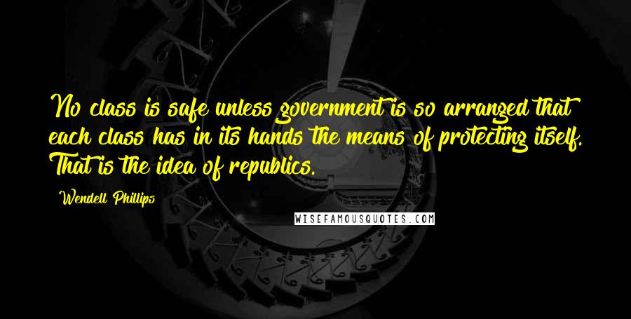 Wendell Phillips Quotes: No class is safe unless government is so arranged that each class has in its hands the means of protecting itself. That is the idea of republics.