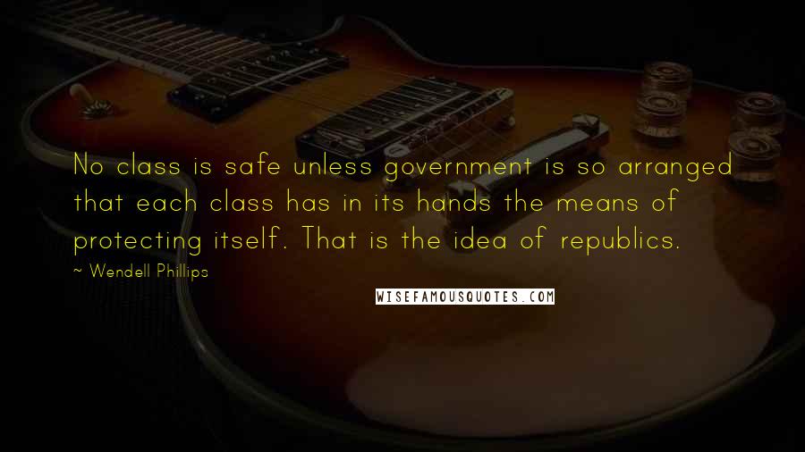 Wendell Phillips Quotes: No class is safe unless government is so arranged that each class has in its hands the means of protecting itself. That is the idea of republics.