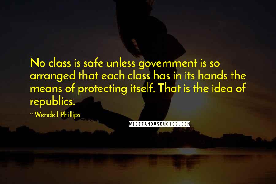 Wendell Phillips Quotes: No class is safe unless government is so arranged that each class has in its hands the means of protecting itself. That is the idea of republics.