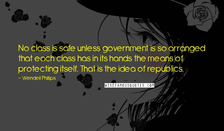 Wendell Phillips Quotes: No class is safe unless government is so arranged that each class has in its hands the means of protecting itself. That is the idea of republics.