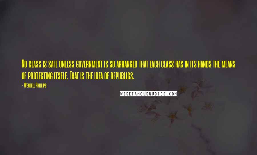 Wendell Phillips Quotes: No class is safe unless government is so arranged that each class has in its hands the means of protecting itself. That is the idea of republics.