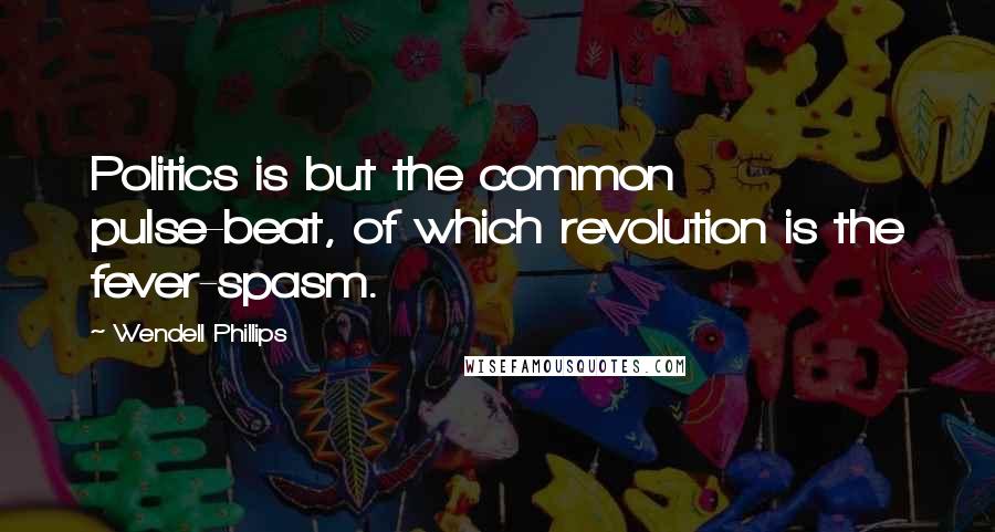 Wendell Phillips Quotes: Politics is but the common pulse-beat, of which revolution is the fever-spasm.