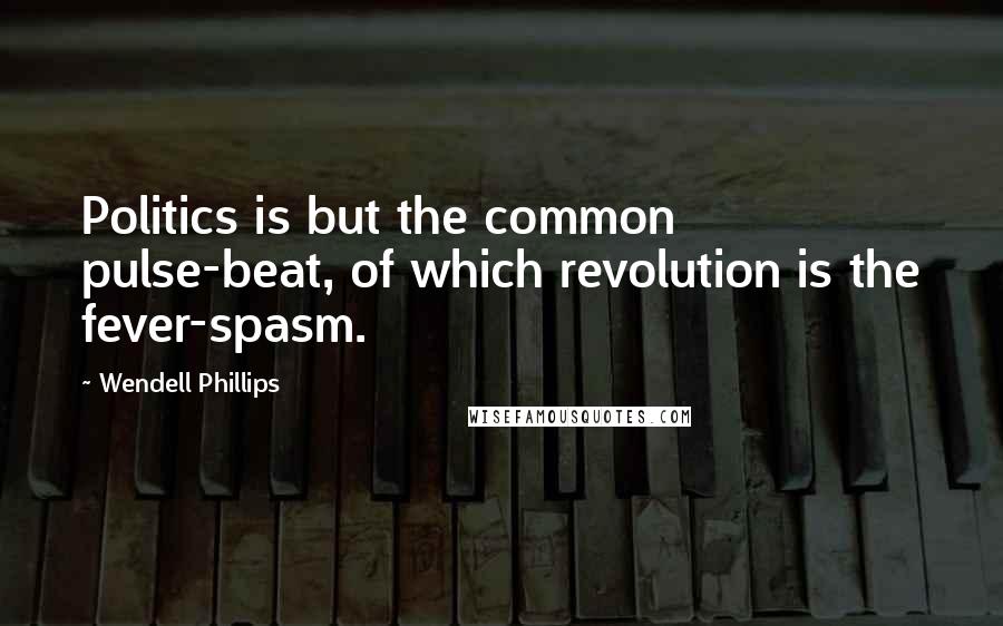 Wendell Phillips Quotes: Politics is but the common pulse-beat, of which revolution is the fever-spasm.
