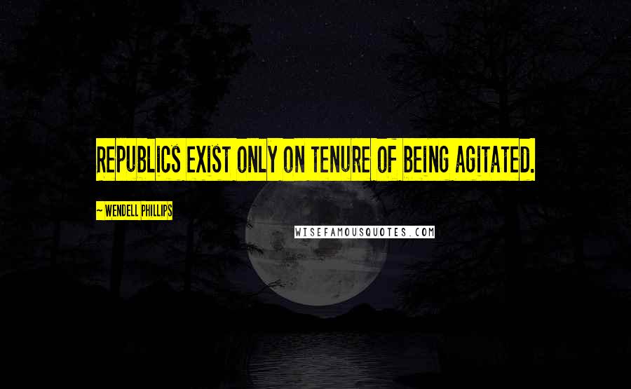 Wendell Phillips Quotes: Republics exist only on tenure of being agitated.