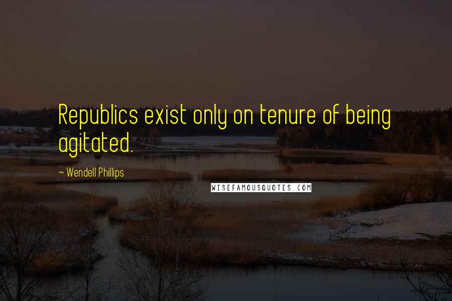 Wendell Phillips Quotes: Republics exist only on tenure of being agitated.