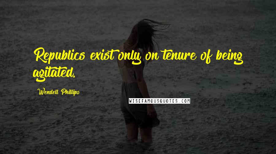 Wendell Phillips Quotes: Republics exist only on tenure of being agitated.