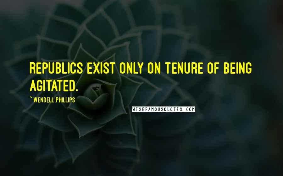 Wendell Phillips Quotes: Republics exist only on tenure of being agitated.