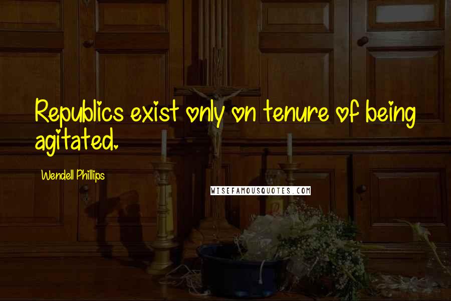 Wendell Phillips Quotes: Republics exist only on tenure of being agitated.