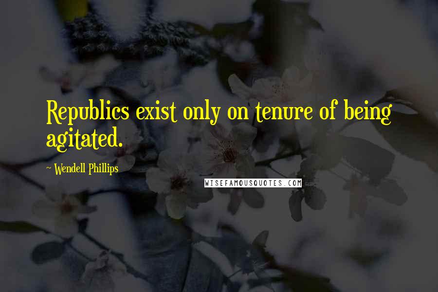 Wendell Phillips Quotes: Republics exist only on tenure of being agitated.