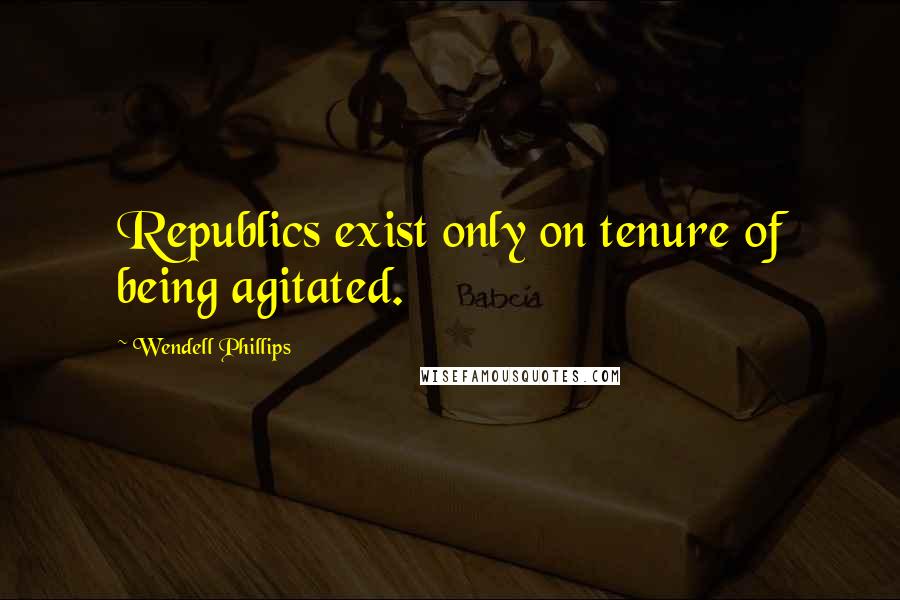 Wendell Phillips Quotes: Republics exist only on tenure of being agitated.