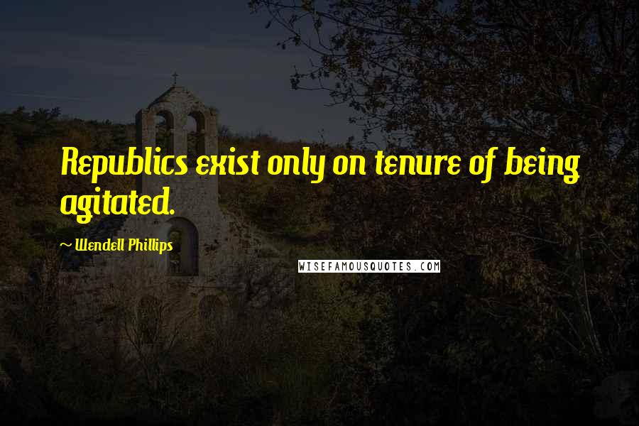 Wendell Phillips Quotes: Republics exist only on tenure of being agitated.