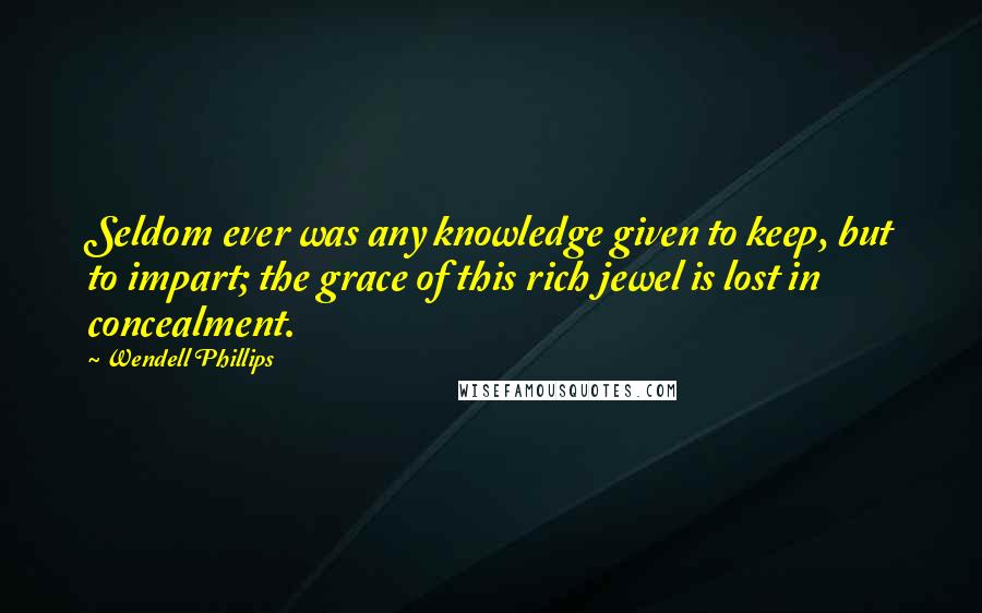 Wendell Phillips Quotes: Seldom ever was any knowledge given to keep, but to impart; the grace of this rich jewel is lost in concealment.