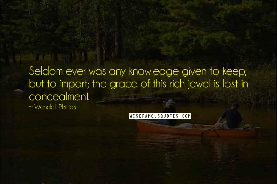 Wendell Phillips Quotes: Seldom ever was any knowledge given to keep, but to impart; the grace of this rich jewel is lost in concealment.