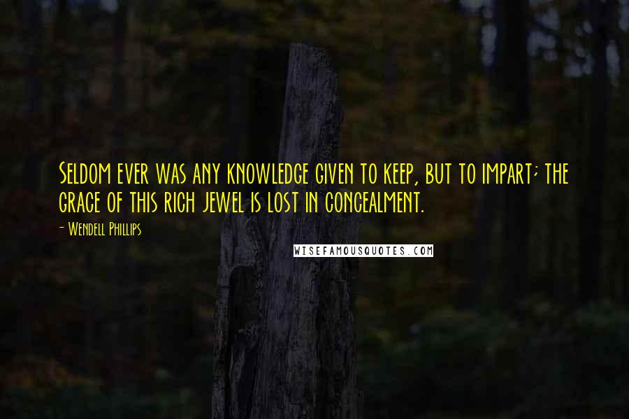 Wendell Phillips Quotes: Seldom ever was any knowledge given to keep, but to impart; the grace of this rich jewel is lost in concealment.