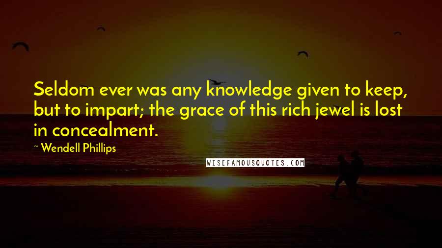 Wendell Phillips Quotes: Seldom ever was any knowledge given to keep, but to impart; the grace of this rich jewel is lost in concealment.