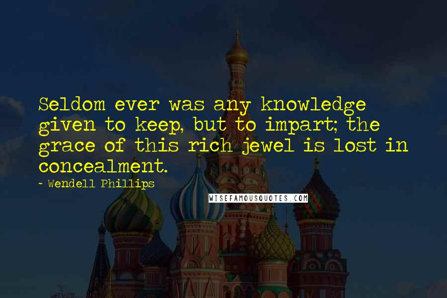 Wendell Phillips Quotes: Seldom ever was any knowledge given to keep, but to impart; the grace of this rich jewel is lost in concealment.