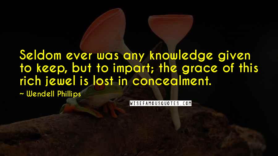 Wendell Phillips Quotes: Seldom ever was any knowledge given to keep, but to impart; the grace of this rich jewel is lost in concealment.