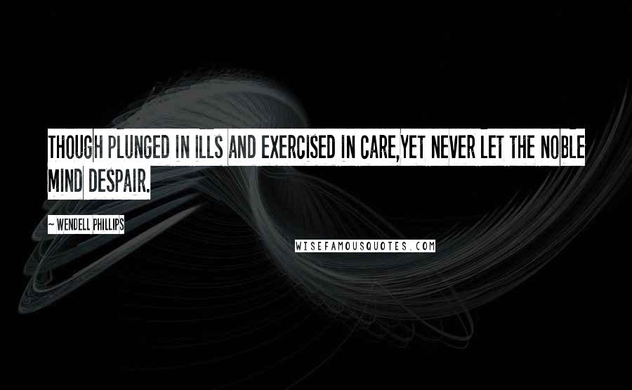 Wendell Phillips Quotes: Though plunged in ills and exercised in care,Yet never let the noble mind despair.