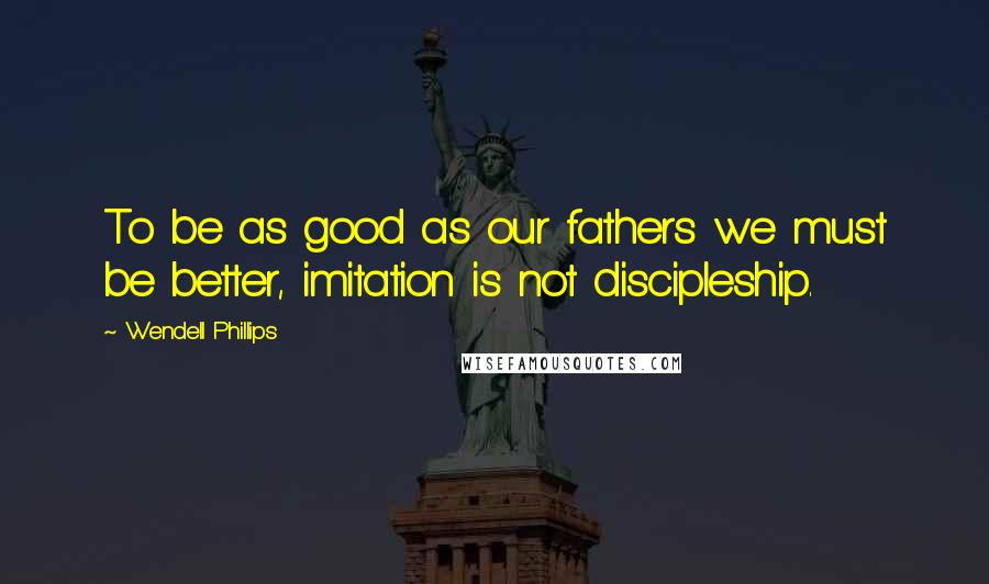Wendell Phillips Quotes: To be as good as our fathers we must be better, imitation is not discipleship.
