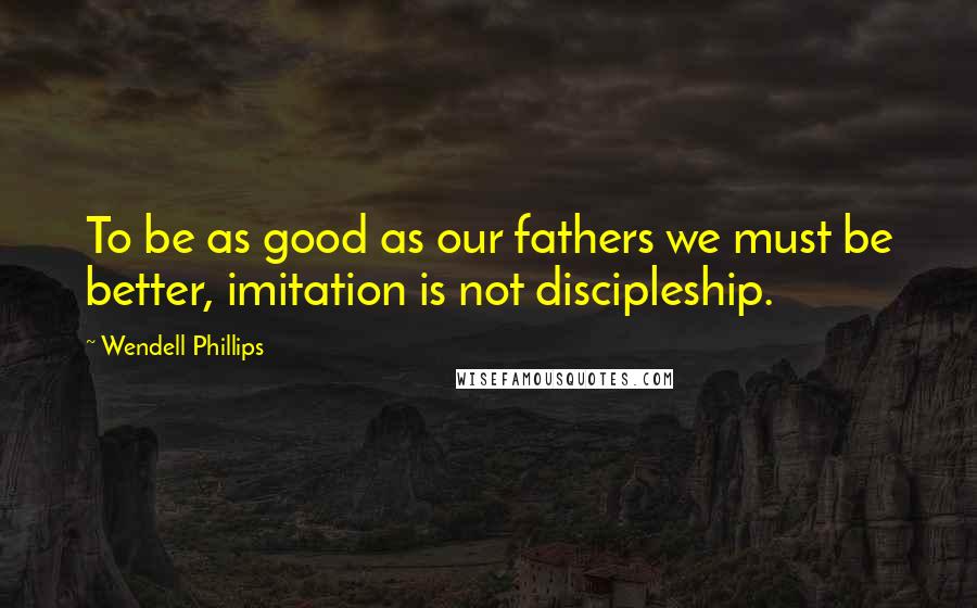 Wendell Phillips Quotes: To be as good as our fathers we must be better, imitation is not discipleship.