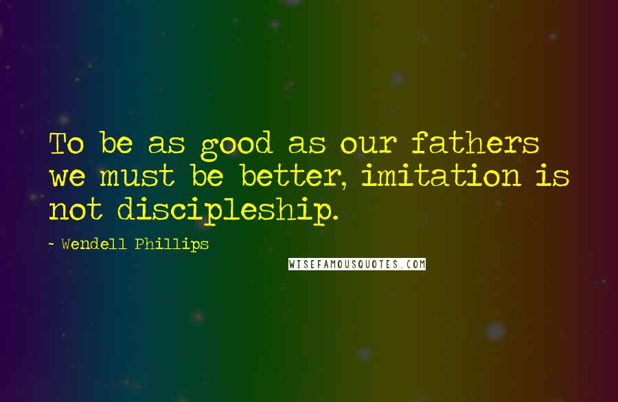 Wendell Phillips Quotes: To be as good as our fathers we must be better, imitation is not discipleship.