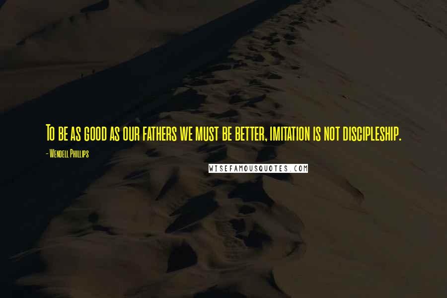Wendell Phillips Quotes: To be as good as our fathers we must be better, imitation is not discipleship.