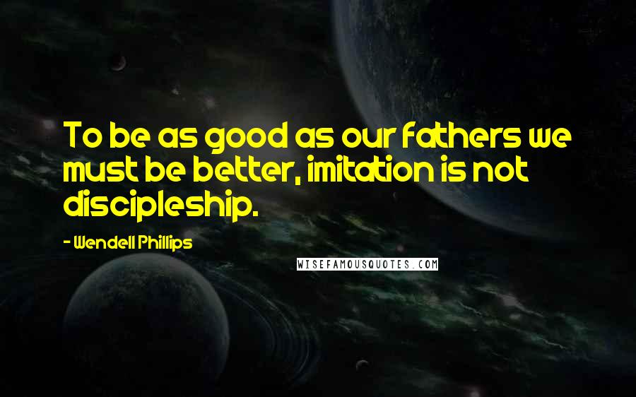 Wendell Phillips Quotes: To be as good as our fathers we must be better, imitation is not discipleship.