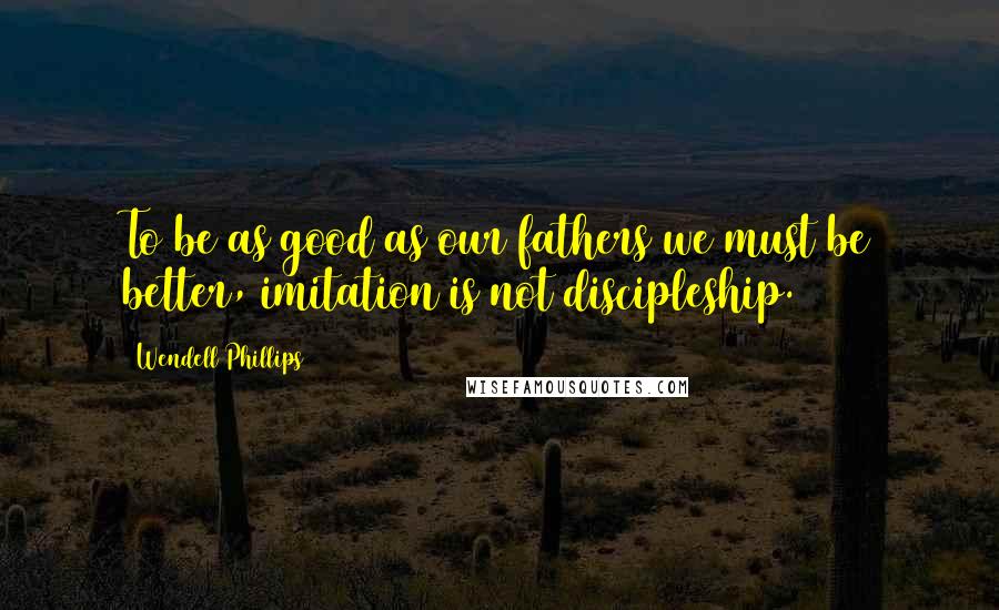 Wendell Phillips Quotes: To be as good as our fathers we must be better, imitation is not discipleship.