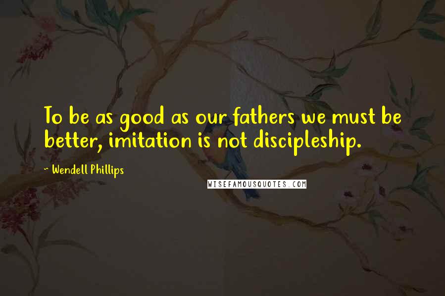 Wendell Phillips Quotes: To be as good as our fathers we must be better, imitation is not discipleship.