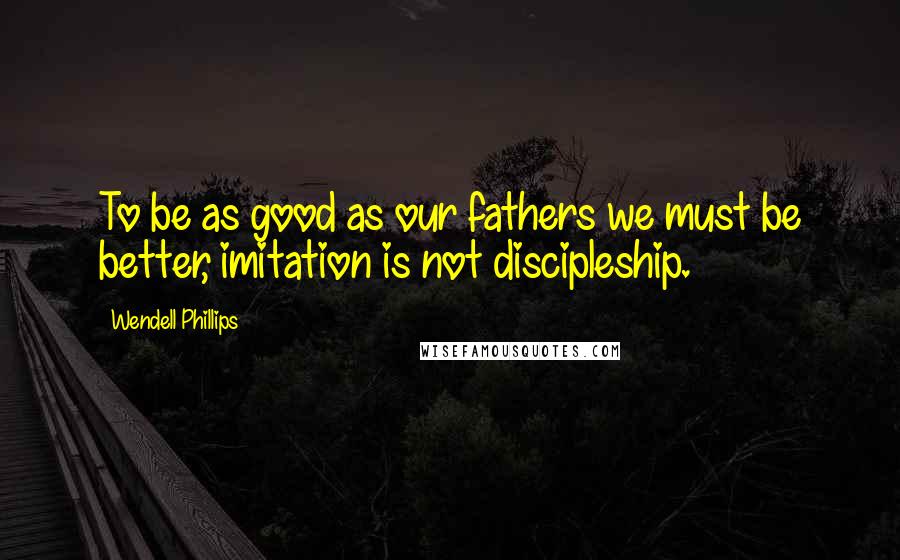Wendell Phillips Quotes: To be as good as our fathers we must be better, imitation is not discipleship.