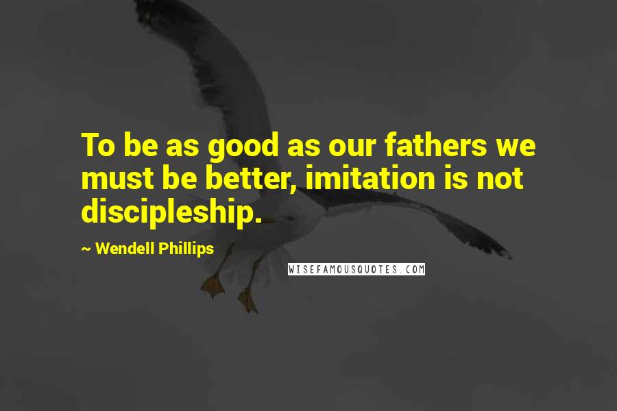Wendell Phillips Quotes: To be as good as our fathers we must be better, imitation is not discipleship.