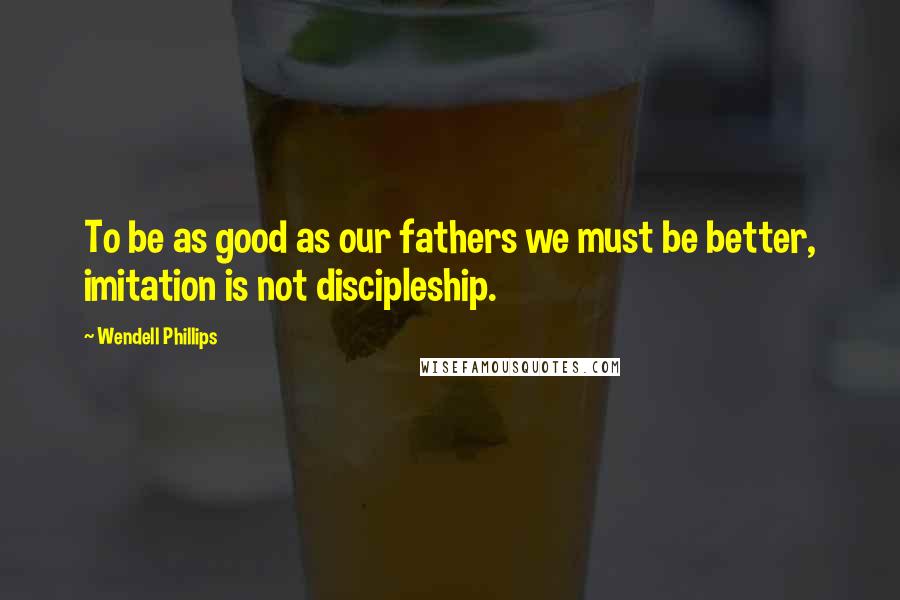Wendell Phillips Quotes: To be as good as our fathers we must be better, imitation is not discipleship.