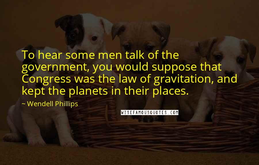Wendell Phillips Quotes: To hear some men talk of the government, you would suppose that Congress was the law of gravitation, and kept the planets in their places.