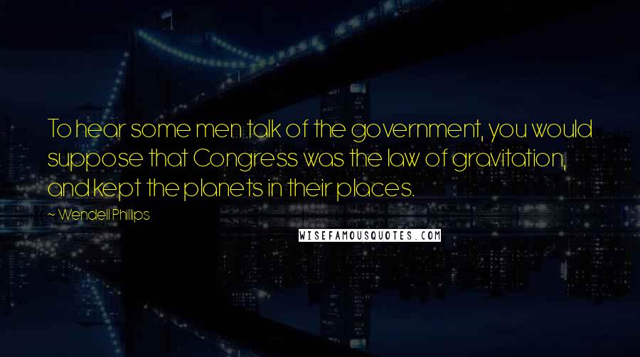 Wendell Phillips Quotes: To hear some men talk of the government, you would suppose that Congress was the law of gravitation, and kept the planets in their places.