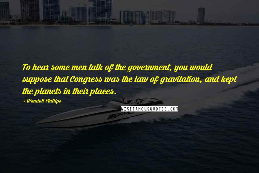 Wendell Phillips Quotes: To hear some men talk of the government, you would suppose that Congress was the law of gravitation, and kept the planets in their places.