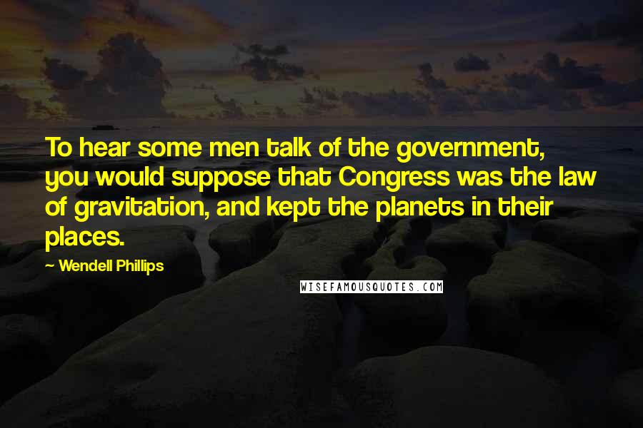 Wendell Phillips Quotes: To hear some men talk of the government, you would suppose that Congress was the law of gravitation, and kept the planets in their places.