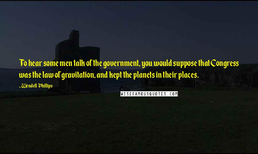 Wendell Phillips Quotes: To hear some men talk of the government, you would suppose that Congress was the law of gravitation, and kept the planets in their places.