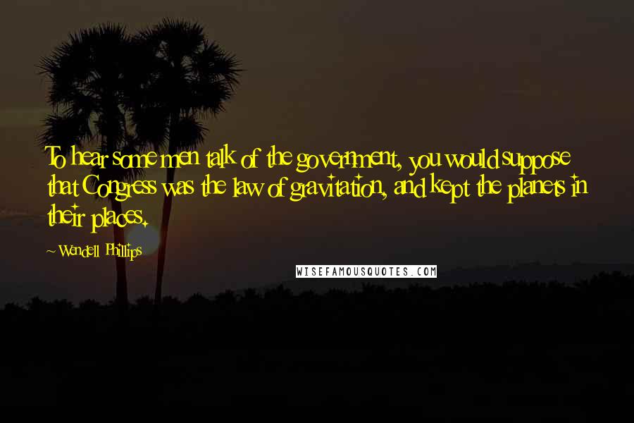 Wendell Phillips Quotes: To hear some men talk of the government, you would suppose that Congress was the law of gravitation, and kept the planets in their places.