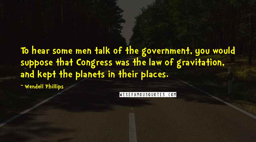 Wendell Phillips Quotes: To hear some men talk of the government, you would suppose that Congress was the law of gravitation, and kept the planets in their places.