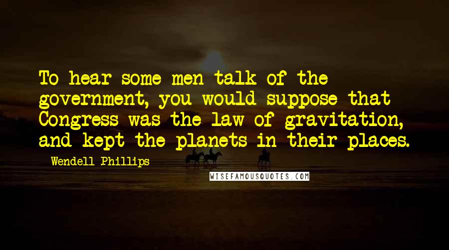 Wendell Phillips Quotes: To hear some men talk of the government, you would suppose that Congress was the law of gravitation, and kept the planets in their places.