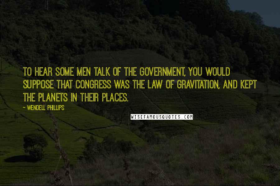 Wendell Phillips Quotes: To hear some men talk of the government, you would suppose that Congress was the law of gravitation, and kept the planets in their places.