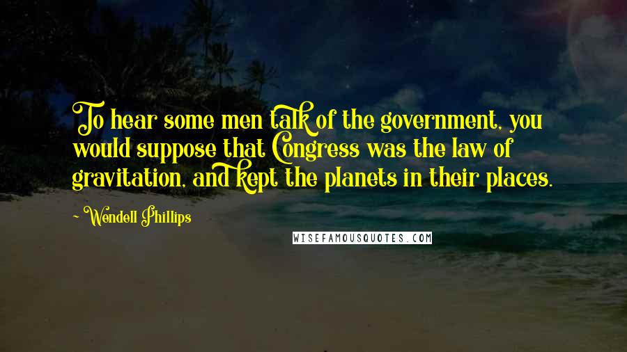 Wendell Phillips Quotes: To hear some men talk of the government, you would suppose that Congress was the law of gravitation, and kept the planets in their places.