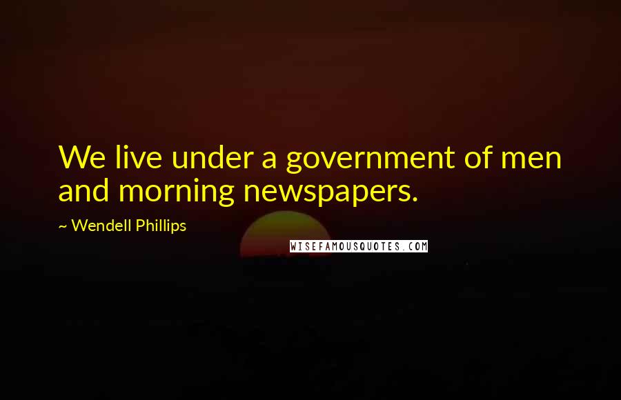 Wendell Phillips Quotes: We live under a government of men and morning newspapers.