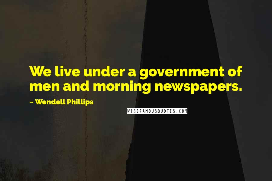 Wendell Phillips Quotes: We live under a government of men and morning newspapers.